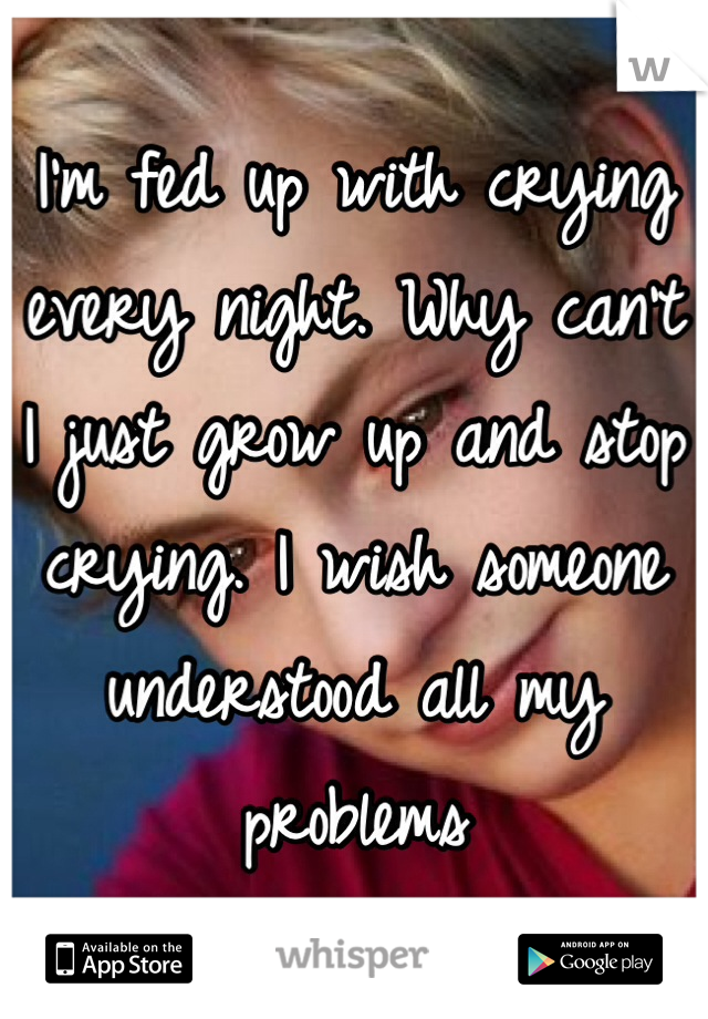 I'm fed up with crying every night. Why can't I just grow up and stop crying. I wish someone understood all my problems 