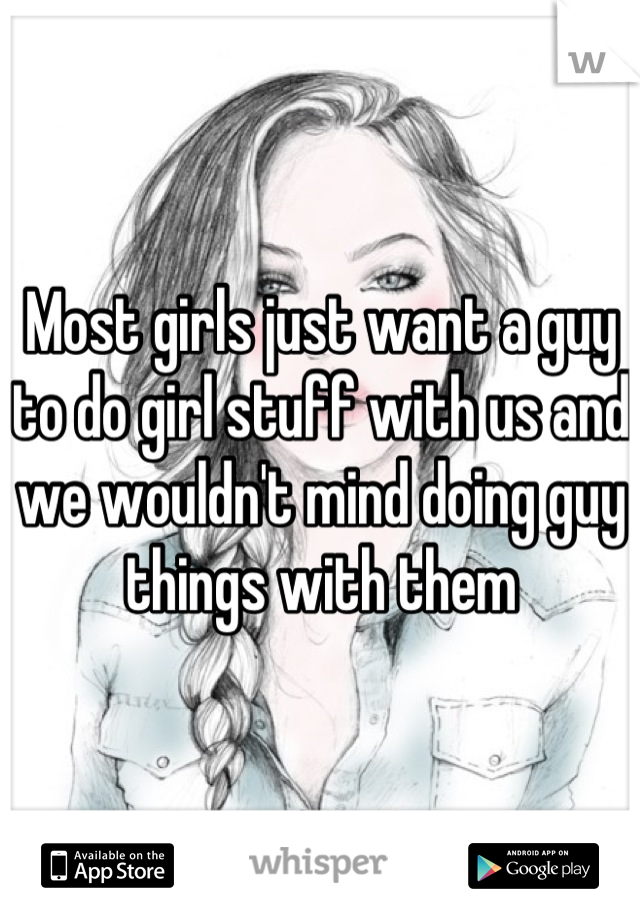 Most girls just want a guy to do girl stuff with us and we wouldn't mind doing guy things with them