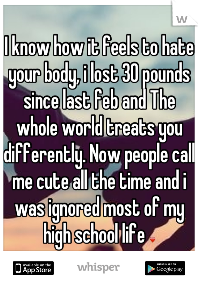 I know how it feels to hate your body, i lost 30 pounds since last feb and The whole world treats you differently. Now people call me cute all the time and i was ignored most of my high school life ❤