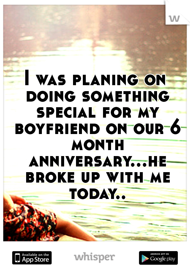 I was planing on doing something special for my boyfriend on our 6 month anniversary...he broke up with me today..