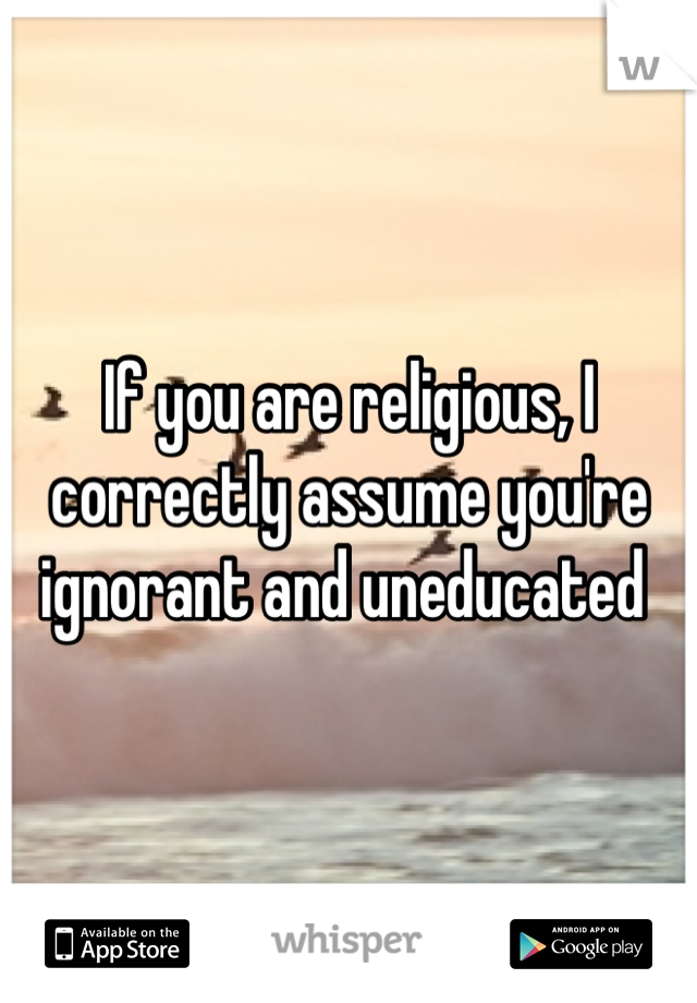 If you are religious, I correctly assume you're ignorant and uneducated 