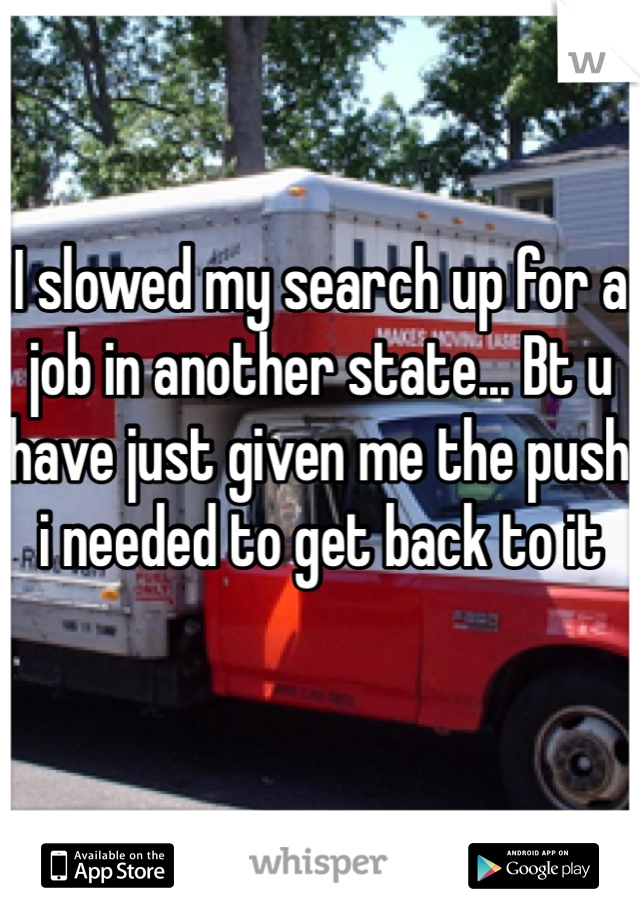 I slowed my search up for a job in another state... Bt u have just given me the push i needed to get back to it