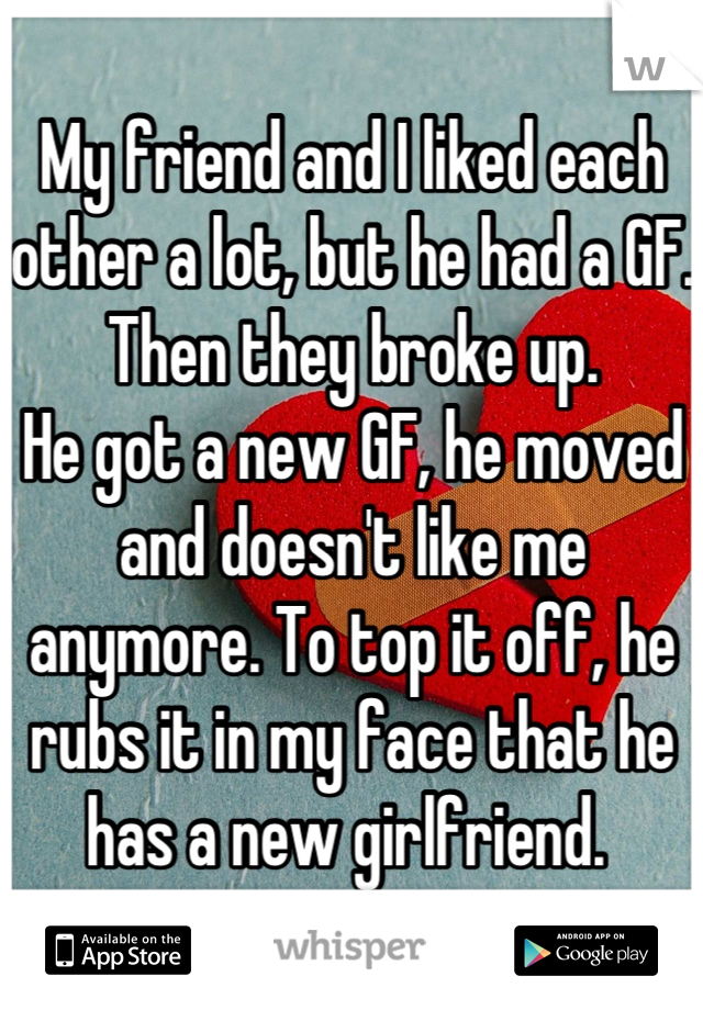 My friend and I liked each other a lot, but he had a GF. Then they broke up.
He got a new GF, he moved and doesn't like me anymore. To top it off, he rubs it in my face that he has a new girlfriend. 