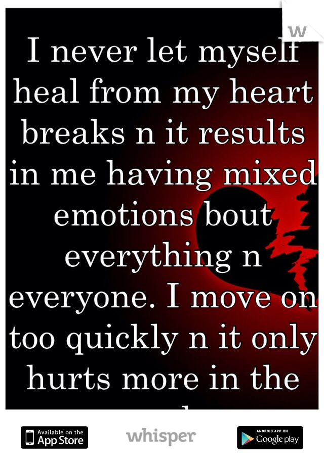 I never let myself heal from my heart breaks n it results in me having mixed emotions bout everything n everyone. I move on too quickly n it only hurts more in the end