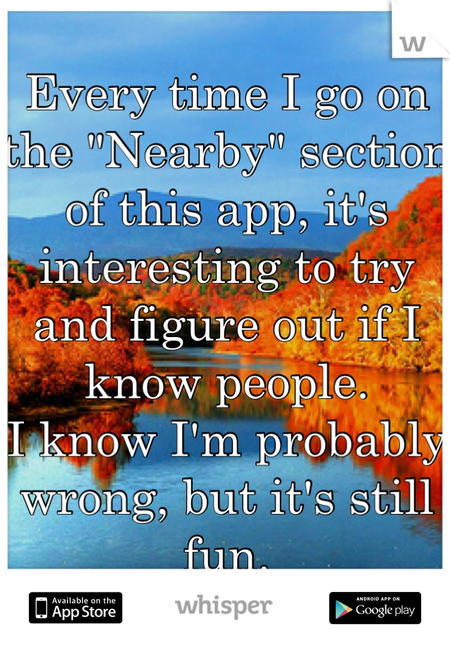 Every time I go on the "Nearby" section of this app, it's interesting to try and figure out if I know people. 
I know I'm probably wrong, but it's still fun.