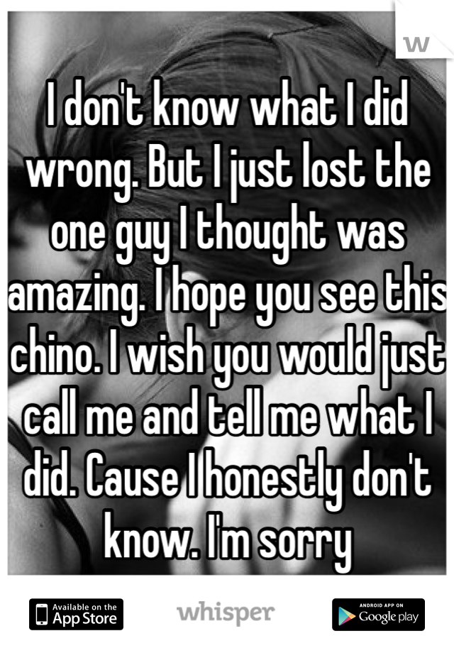 I don't know what I did wrong. But I just lost the one guy I thought was amazing. I hope you see this chino. I wish you would just call me and tell me what I did. Cause I honestly don't know. I'm sorry