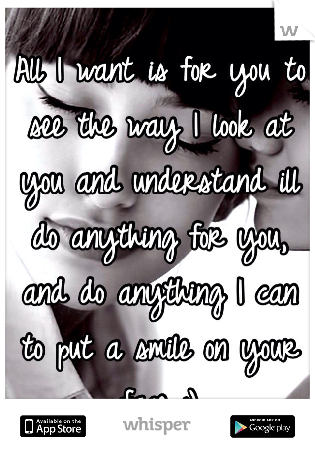 All I want is for you to see the way I look at you and understand ill do anything for you, and do anything I can to put a smile on your face :)