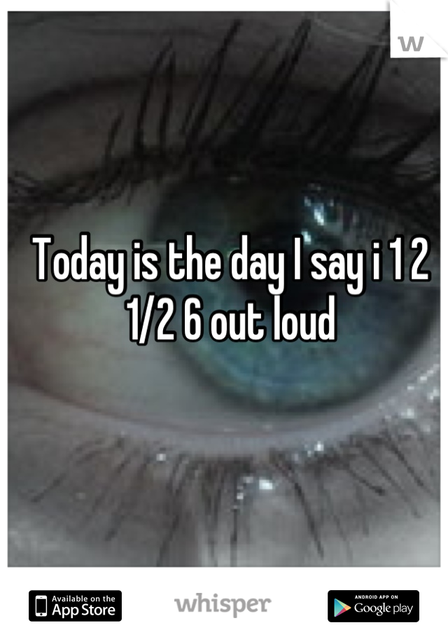 Today is the day I say i 1 2 1/2 6 out loud