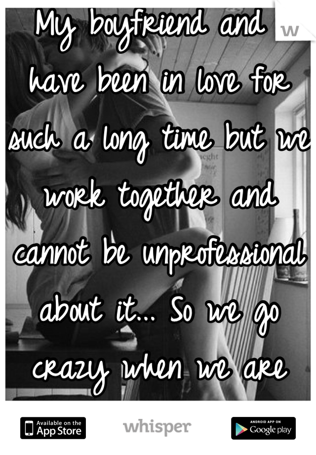 My boyfriend and I have been in love for such a long time but we work together and cannot be unprofessional about it... So we go crazy when we are home...