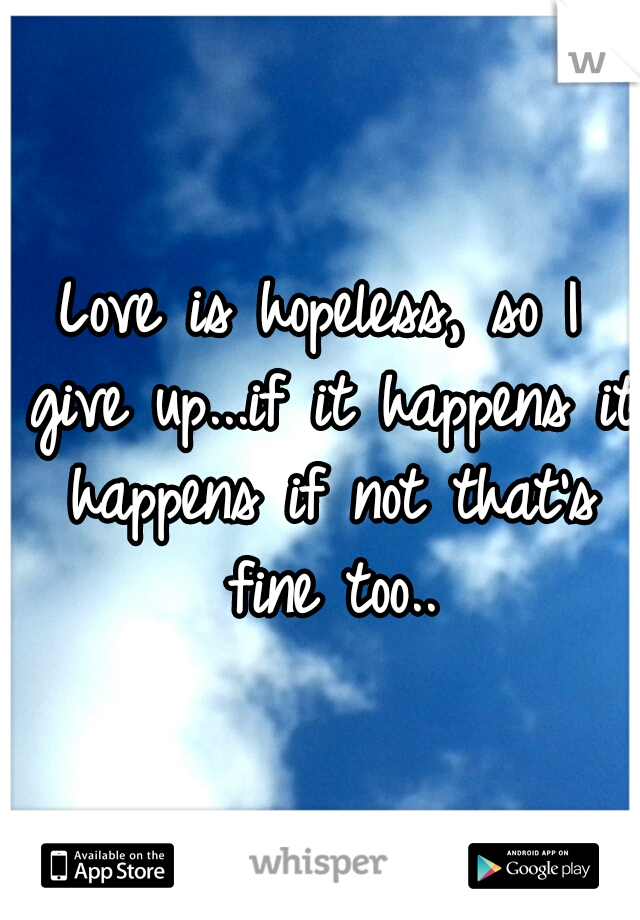 Love is hopeless, so I give up...if it happens it happens if not that's fine too..