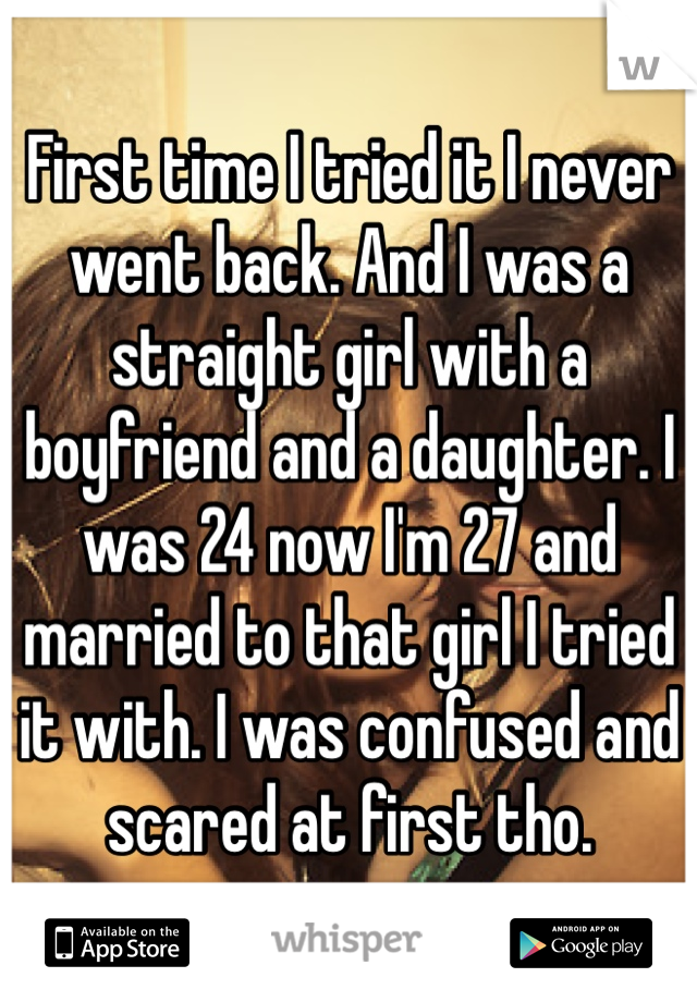 First time I tried it I never went back. And I was a straight girl with a boyfriend and a daughter. I was 24 now I'm 27 and married to that girl I tried it with. I was confused and scared at first tho.