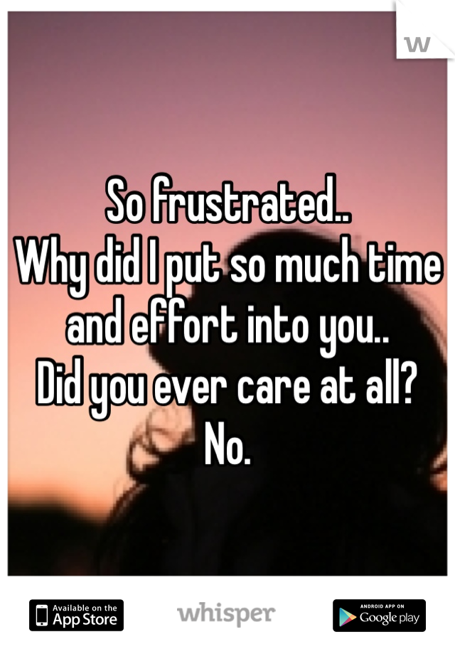 So frustrated..
Why did I put so much time and effort into you.. 
Did you ever care at all?
No.