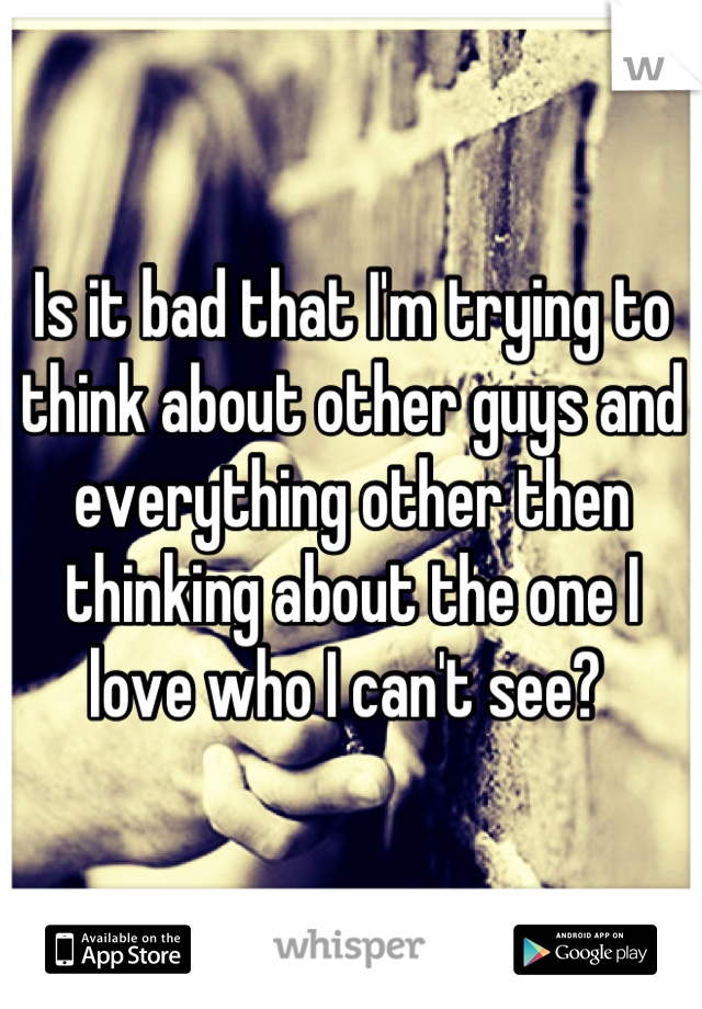 Is it bad that I'm trying to think about other guys and everything other then thinking about the one I love who I can't see? 