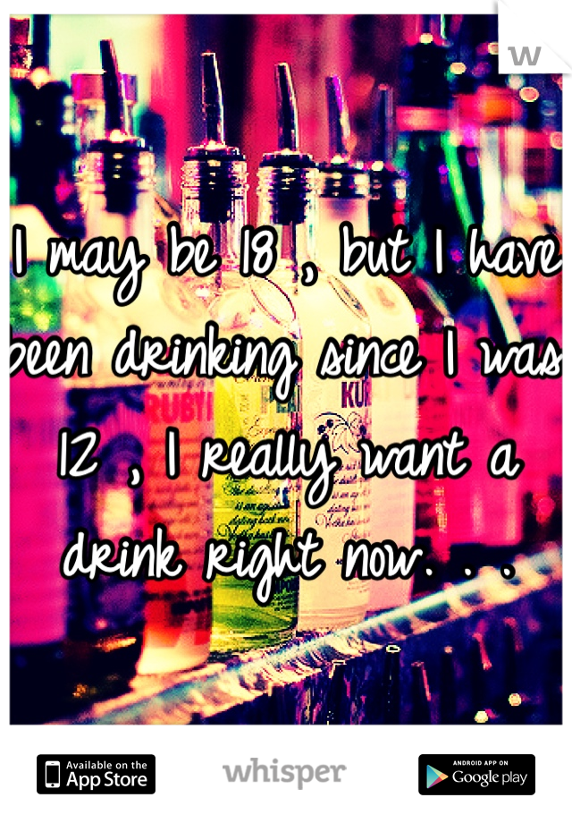 I may be 18 , but I have been drinking since I was 12 , I really want a drink right now. . .  