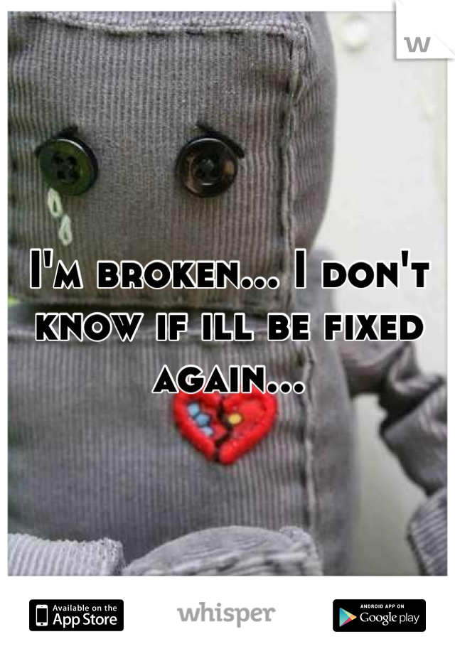 I'm broken... I don't know if ill be fixed again...