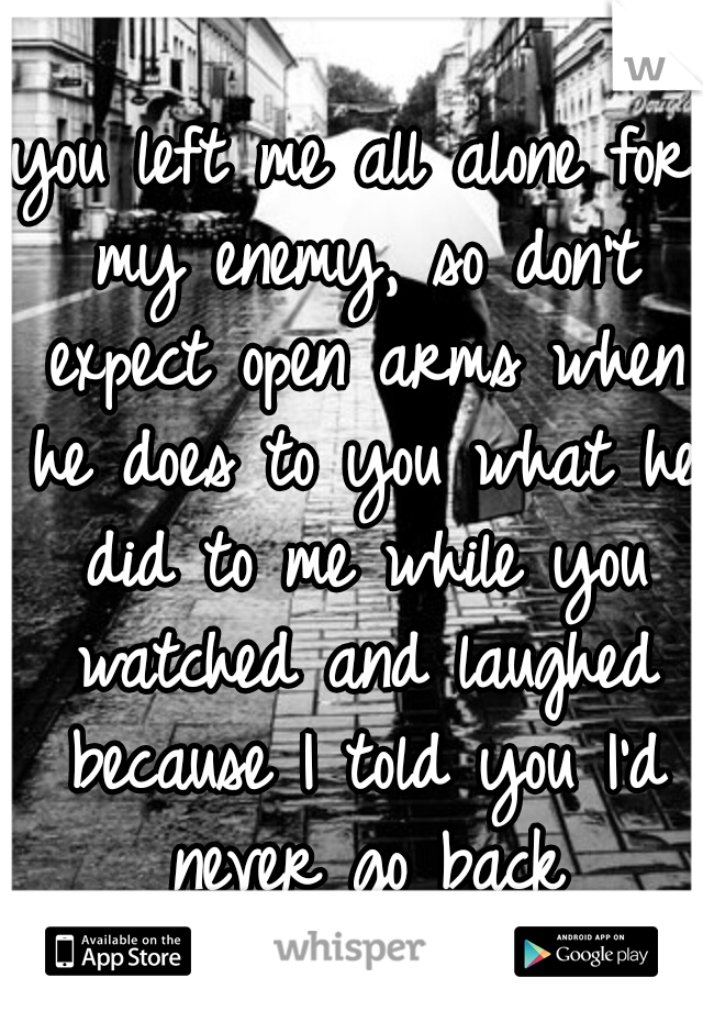 you left me all alone for my enemy, so don't expect open arms when he does to you what he did to me while you watched and laughed because I told you I'd never go back