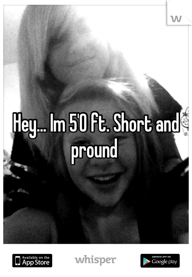 Hey... Im 5'0 ft. Short and pround 