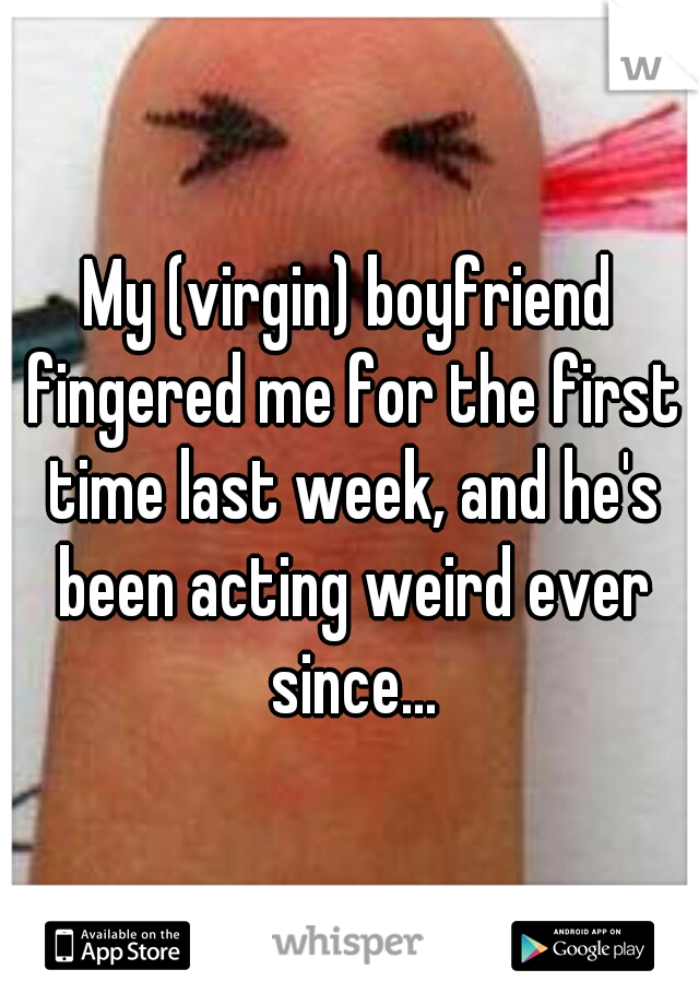 My (virgin) boyfriend fingered me for the first time last week, and he's been acting weird ever since...