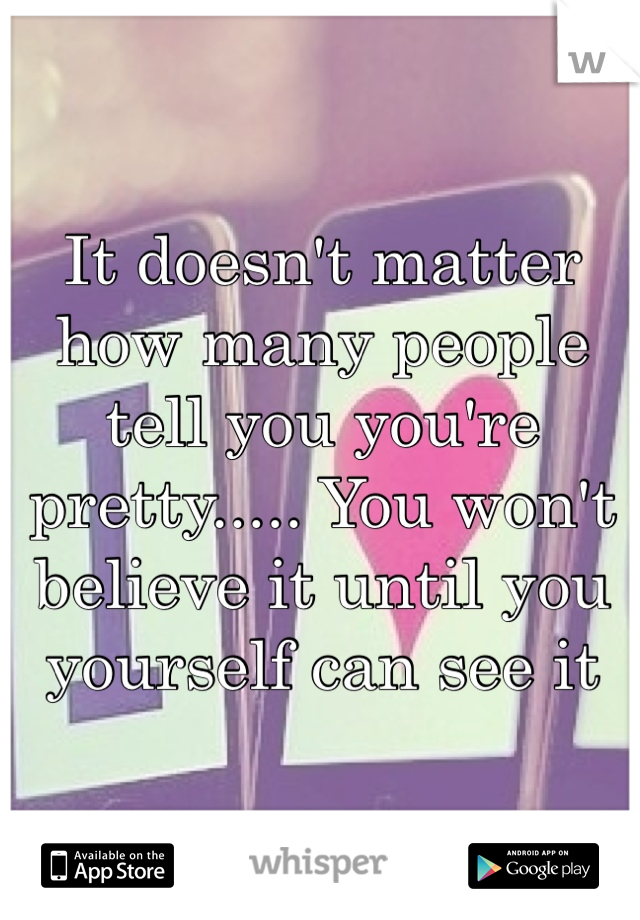 It doesn't matter how many people tell you you're pretty..... You won't believe it until you yourself can see it