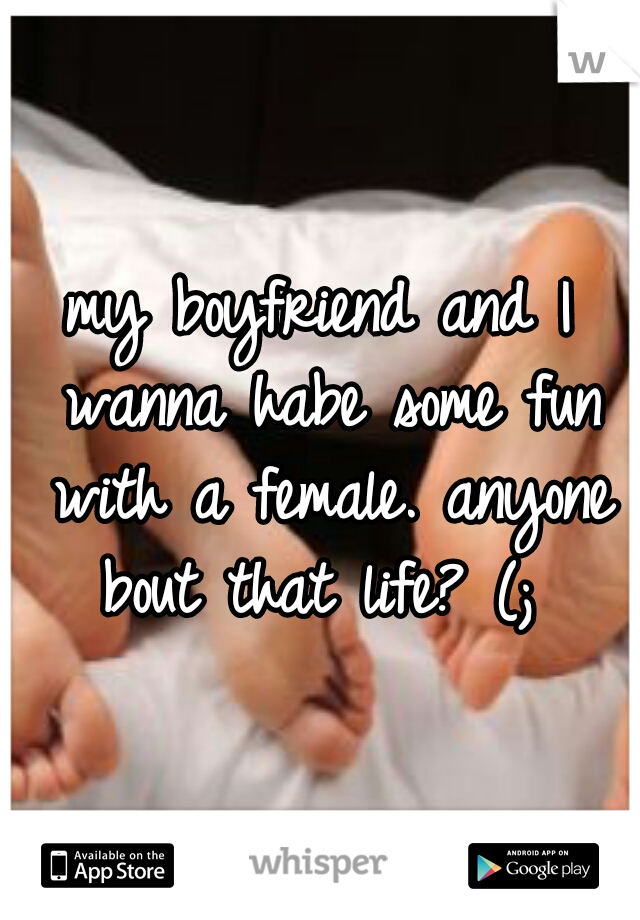 my boyfriend and I wanna habe some fun with a female. anyone bout that life? (; 