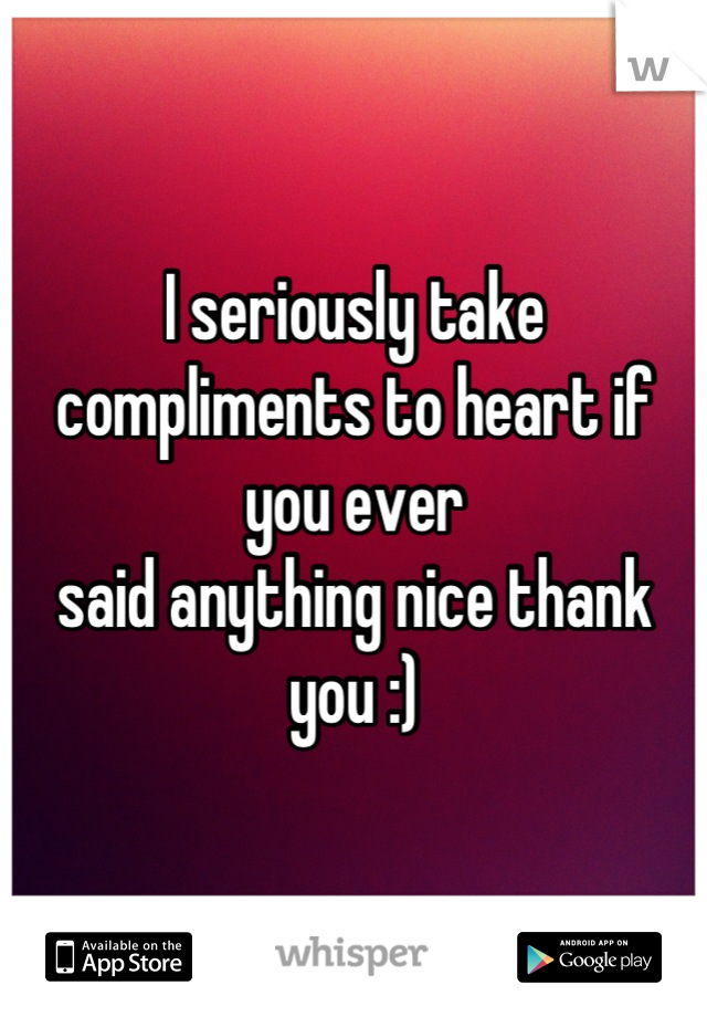 I seriously take compliments to heart if you ever
said anything nice thank you :)