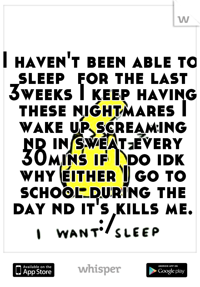 I haven't been able to sleep  for the last 3weeks I keep having these nightmares I wake up screaming nd in sweat every 30mins if I do idk why either I go to school during the day nd it's kills me. 
:/