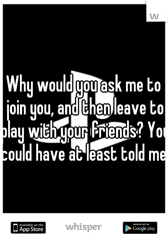 Why would you ask me to join you, and then leave to play with your friends? You could have at least told me.