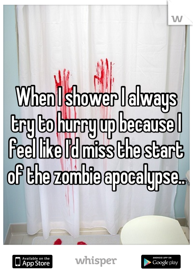 When I shower I always try to hurry up because I feel like I'd miss the start of the zombie apocalypse..