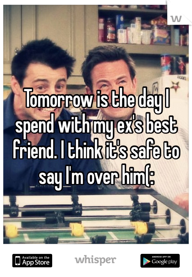 Tomorrow is the day I spend with my ex's best friend. I think it's safe to say I'm over him(: 