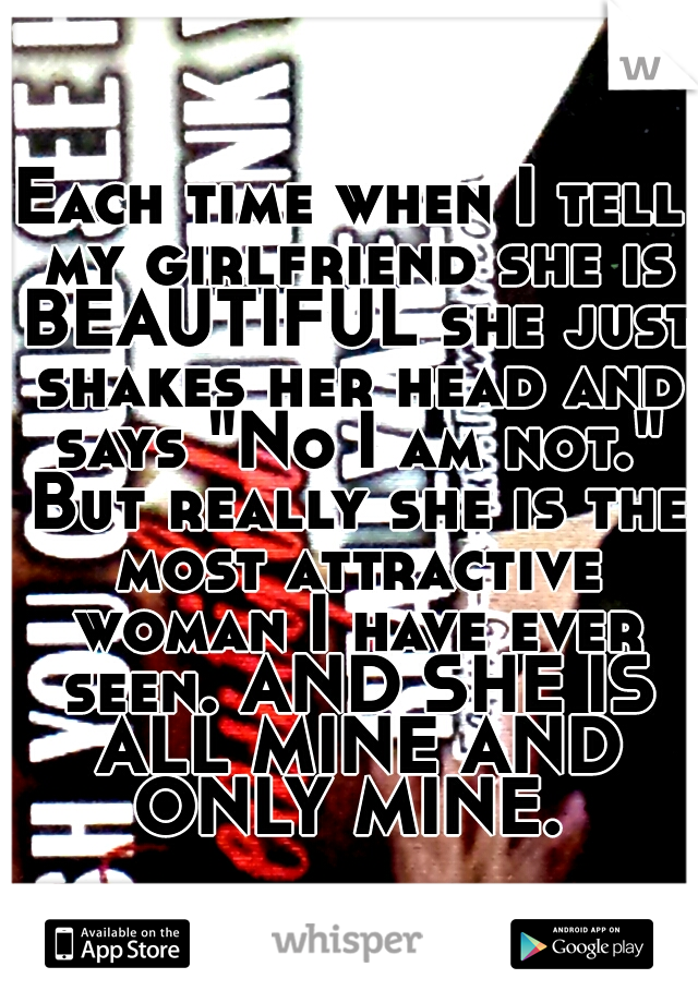 Each time when I tell my girlfriend she is BEAUTIFUL she just shakes her head and says "No I am not." But really she is the most attractive woman I have ever seen. AND SHE IS ALL MINE AND ONLY MINE. 