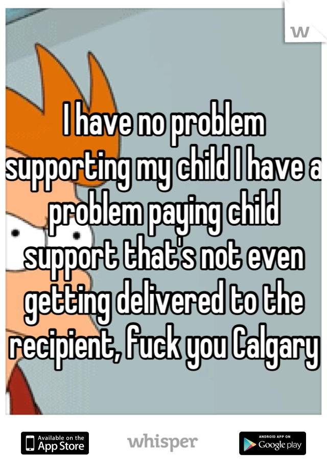 I have no problem supporting my child I have a problem paying child support that's not even getting delivered to the recipient, fuck you Calgary