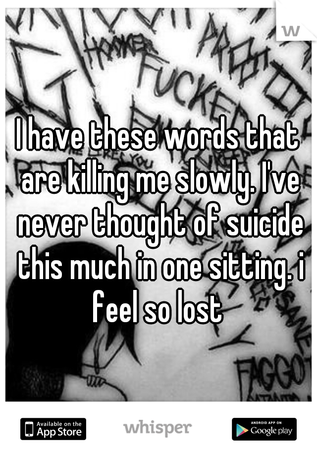 I have these words that are killing me slowly. I've never thought of suicide this much in one sitting. i feel so lost 