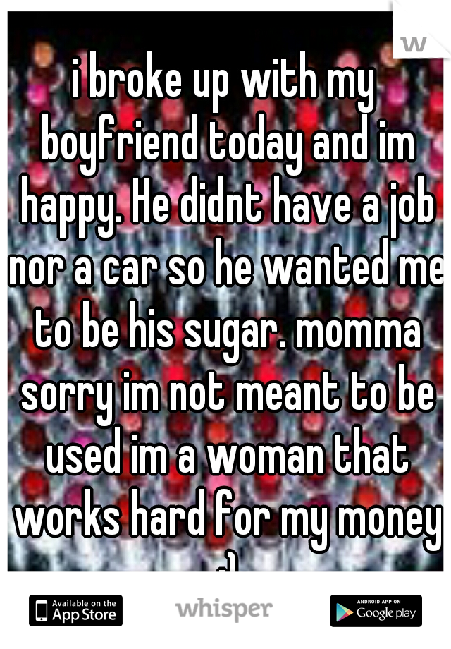 i broke up with my boyfriend today and im happy. He didnt have a job nor a car so he wanted me to be his sugar. momma sorry im not meant to be used im a woman that works hard for my money :)