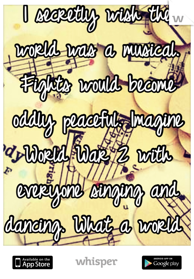 I secretly wish the world was a musical. Fights would become oddly peaceful. Imagine World War 2 with everyone singing and dancing. What a world that would be..