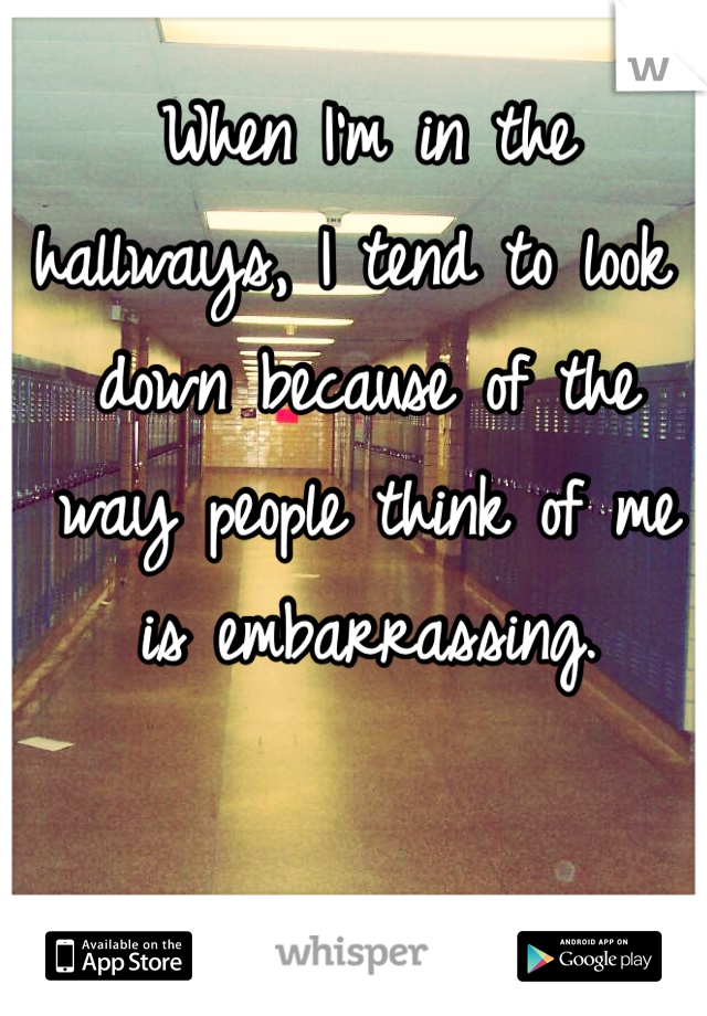 When I'm in the hallways, I tend to look down because of the way people think of me is embarrassing.