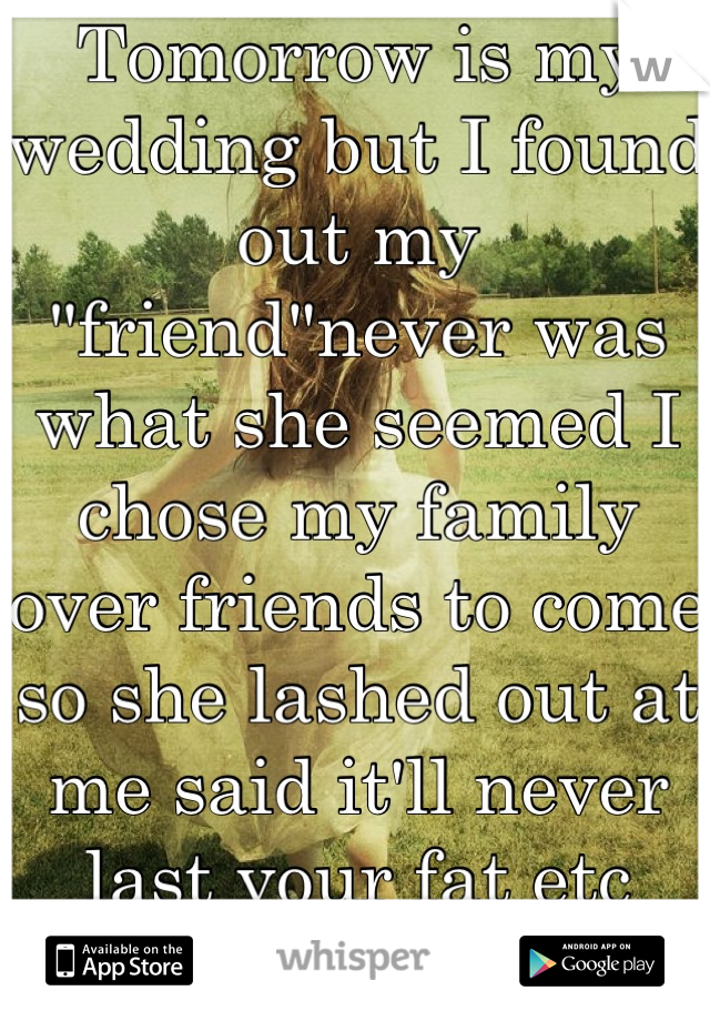 Tomorrow is my wedding but I found out my "friend"never was what she seemed I chose my family over friends to come so she lashed out at me said it'll never last your fat etc goes to show who r ur bfs