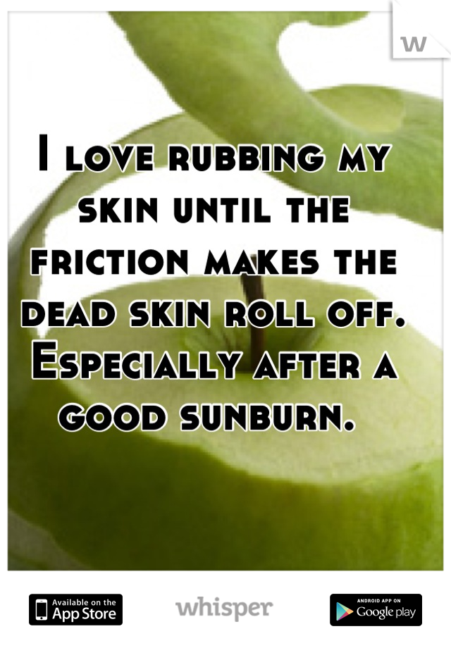 I love rubbing my skin until the friction makes the dead skin roll off. Especially after a good sunburn. 