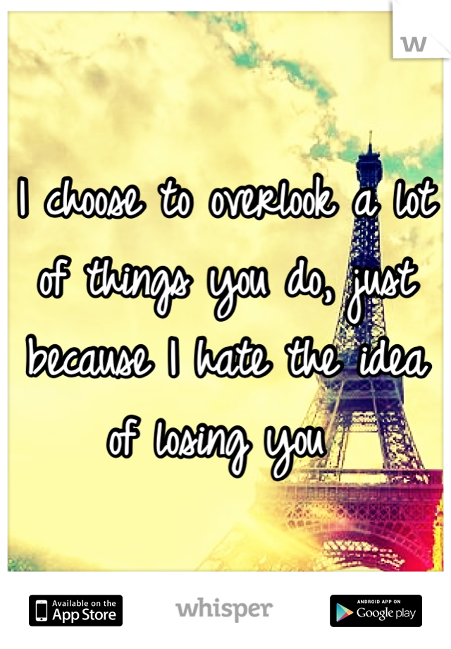 I choose to overlook a lot of things you do, just because I hate the idea of losing you 