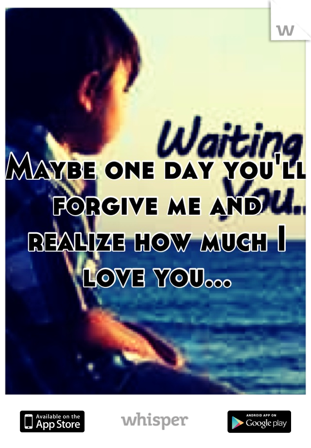 Maybe one day you'll forgive me and realize how much I love you...