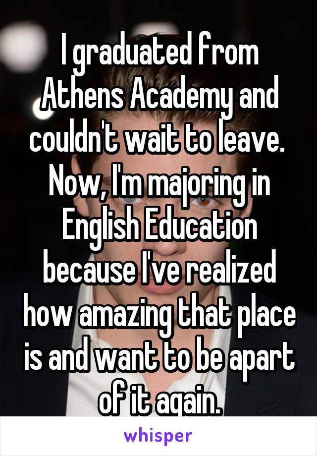 I graduated from Athens Academy and couldn't wait to leave.  Now, I'm majoring in English Education because I've realized how amazing that place is and want to be apart of it again.