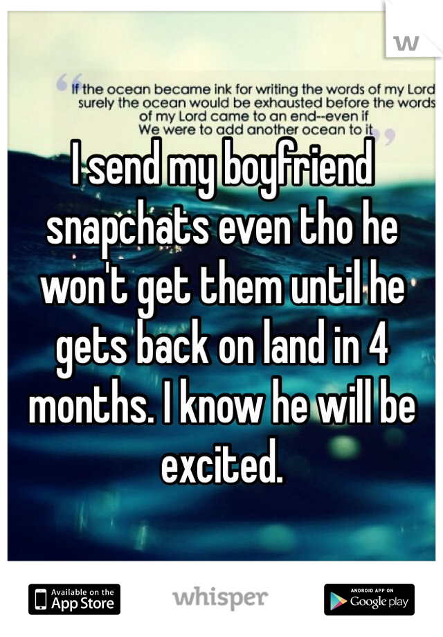 I send my boyfriend snapchats even tho he won't get them until he gets back on land in 4 months. I know he will be excited.