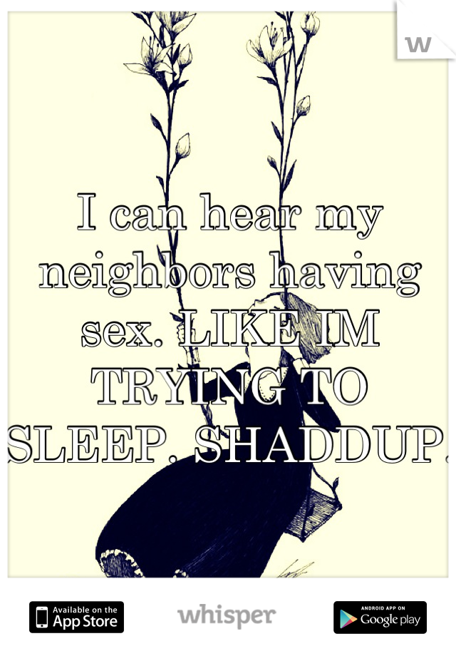 I can hear my neighbors having sex. LIKE IM TRYING TO SLEEP. SHADDUP.