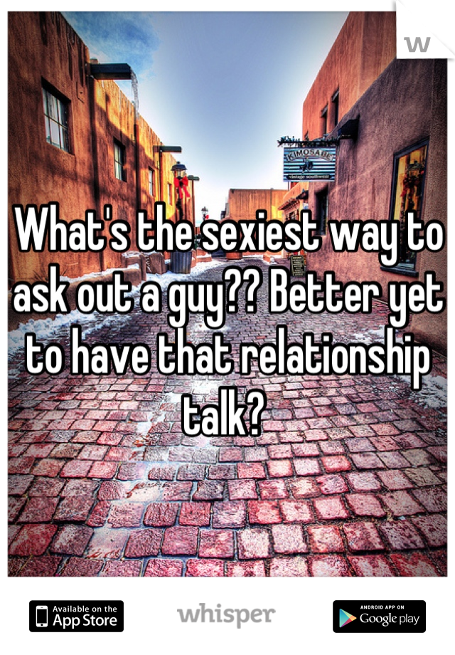 What's the sexiest way to ask out a guy?? Better yet to have that relationship talk? 