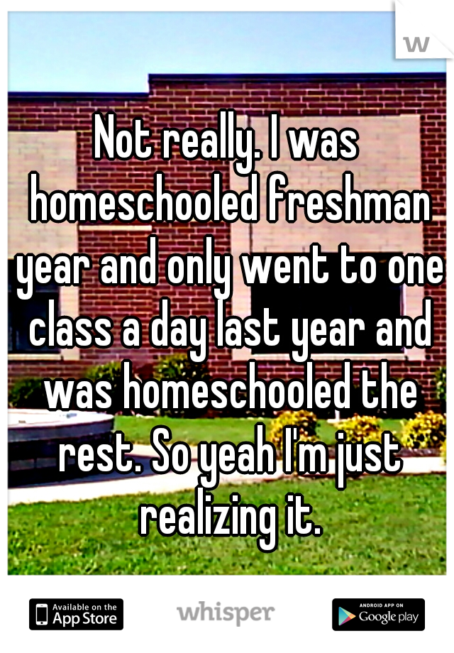 Not really. I was homeschooled freshman year and only went to one class a day last year and was homeschooled the rest. So yeah I'm just realizing it.