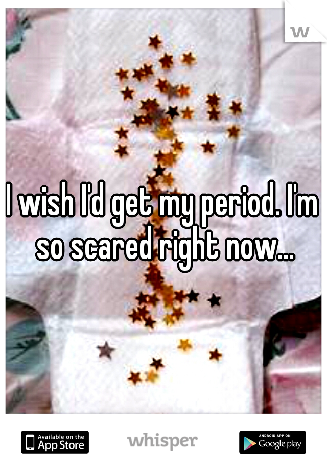 I wish I'd get my period. I'm so scared right now...