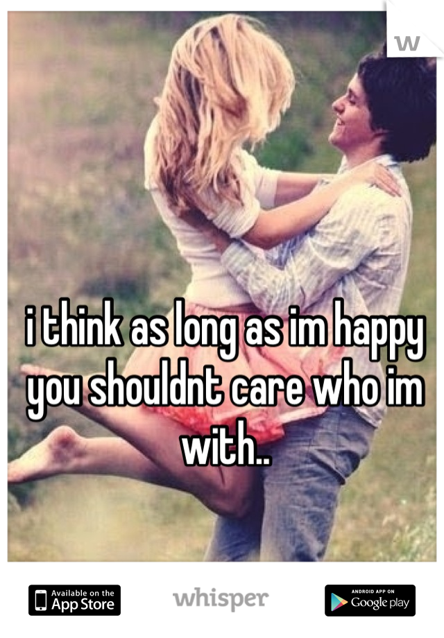 i think as long as im happy you shouldnt care who im with..