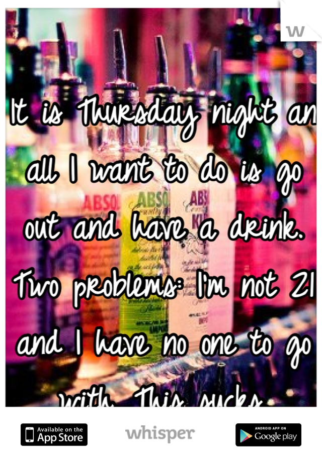 It is Thursday night an all I want to do is go out and have a drink. Two problems: I'm not 21 and I have no one to go with. This sucks. 