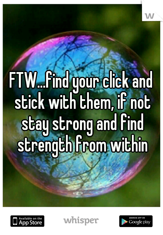 FTW...find your click and stick with them, if not stay strong and find strength from within