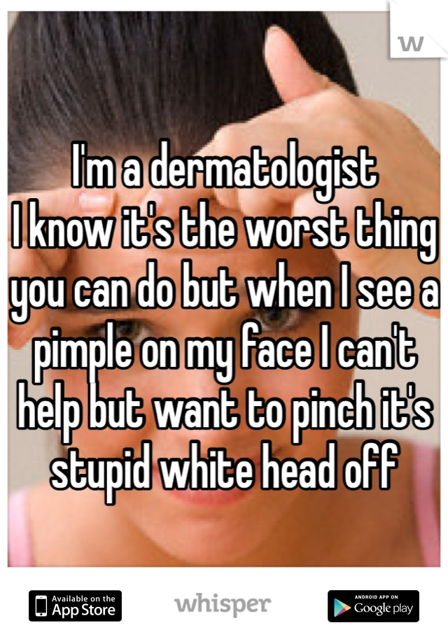 I'm a dermatologist
I know it's the worst thing you can do but when I see a pimple on my face I can't help but want to pinch it's stupid white head off 