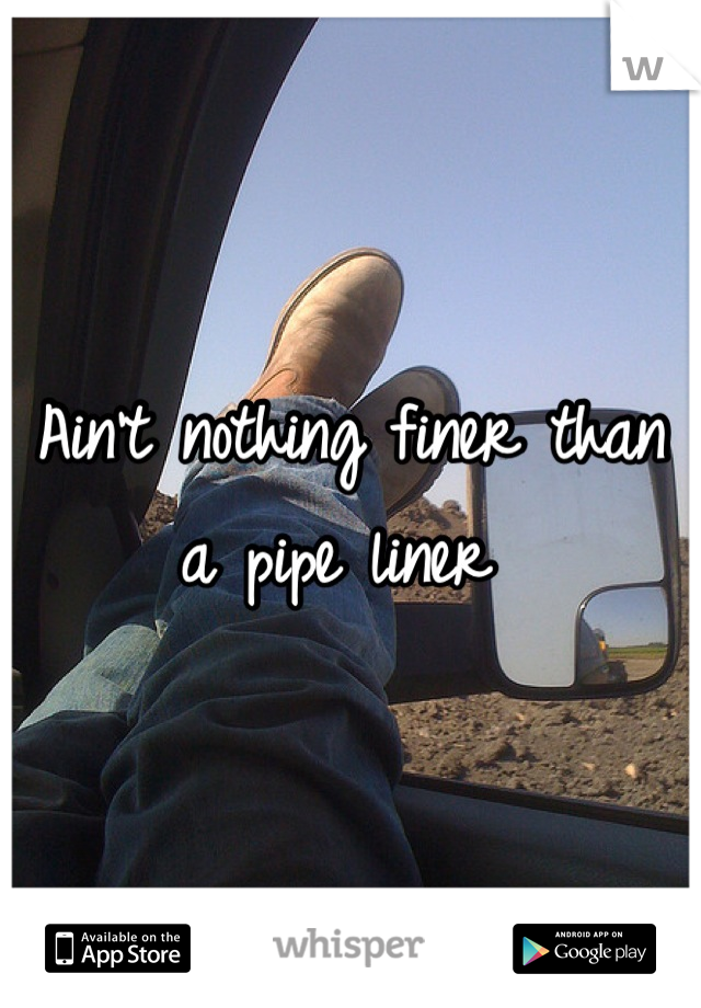 Ain't nothing finer than a pipe liner 